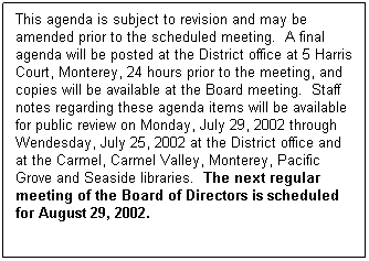 Text Box: This agenda is subject to revision and may be amended prior to the scheduled meeting.  A final agenda will be posted at the District office at 5 Harris Court, Monterey, 24 hours prior to the meeting, and copies will be available at the Board meeting.  Staff notes regarding these agenda items will be available for public review on Monday, July 29, 2002 through Wendesday, July 25, 2002 at the District office and at the Carmel, Carmel Valley, Monterey, Pacific Grove and Seaside libraries.  The next regular meeting of the Board of Directors is scheduled for August 29, 2002.
