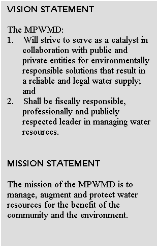 Text Box: VISION STATEMENT
 
The MPWMD:
1. Will strive to serve as a catalyst in collaboration with public and private entities for environmentally responsible solutions that result in a reliable and legal water supply; and
2. Shall be fiscally responsible, professionally and publicly respected leader in managing water resources.
 
 
MISSION STATEMENT
 
The mission of the MPWMD is to manage, augment and protect water resources for the benefit of the community and the environment. 
