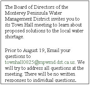Text Box: The Board of Directors of the Monterey Peninsula Water Management District invites you to its Town Hall meeting to learn about proposed solutions to the local water shortage.
 
Prior to August 19, Email your questions to townhall0825@mpwmd.dst.ca.us. We will try to address all questions at the meeting. There will be no written responses to individual questions.
