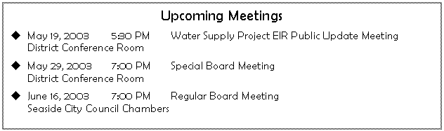 Text Box: Upcoming Meetings
u	May 19, 2003	5:30 PM	Water Supply Project EIR Public Update Meeting
	District Conference Room	
u	May 29, 2003	7:00 PM	Special Board Meeting
	District Conference Room
u	June 16, 2003	7:00 PM	Regular Board Meeting
	Seaside City Council Chambers	

.
