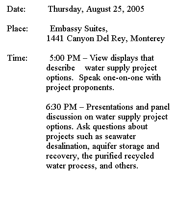 Text Box: Date:         Thursday, August 25, 2005
 
Place:         Embassy Suites,
              1441 Canyon Del Rey, Monterey
 
Time:         5:00 PM  View displays that describe    water supply project options.  Speak one-on-one with project proponents.
 
6:30 PM  Presentations and panel discussion on water supply project options. Ask questions about projects such as seawater desalination, aquifer storage and recovery, the purified recycled water process, and others.
 
